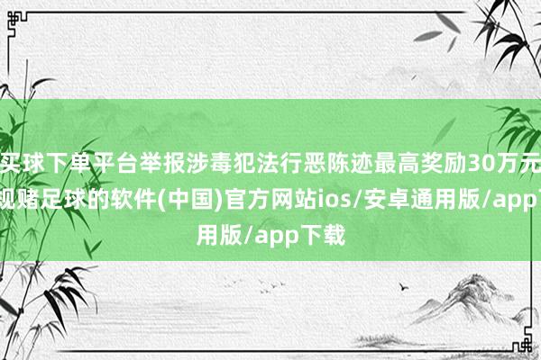 买球下单平台举报涉毒犯法行恶陈迹最高奖励30万元-正规赌足球的软件(中国)官方网站ios/安卓通用版/app下载