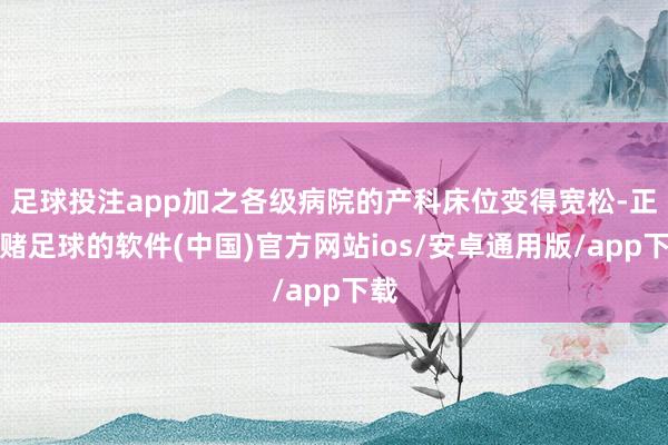 足球投注app加之各级病院的产科床位变得宽松-正规赌足球的软件(中国)官方网站ios/安卓通用版/app下载