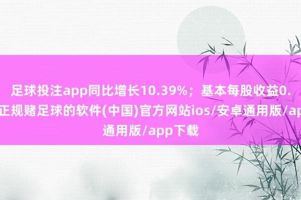 足球投注app同比增长10.39%；基本每股收益0.07元-正规赌足球的软件(中国)官方网站ios/安卓通用版/app下载