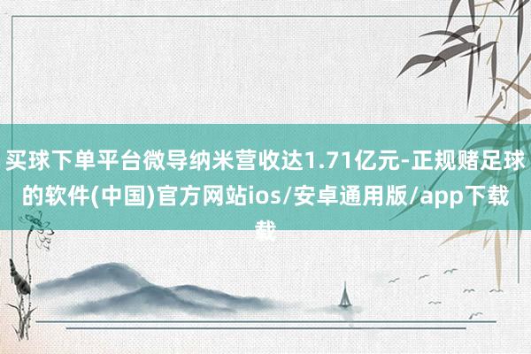 买球下单平台微导纳米营收达1.71亿元-正规赌足球的软件(中国)官方网站ios/安卓通用版/app下载