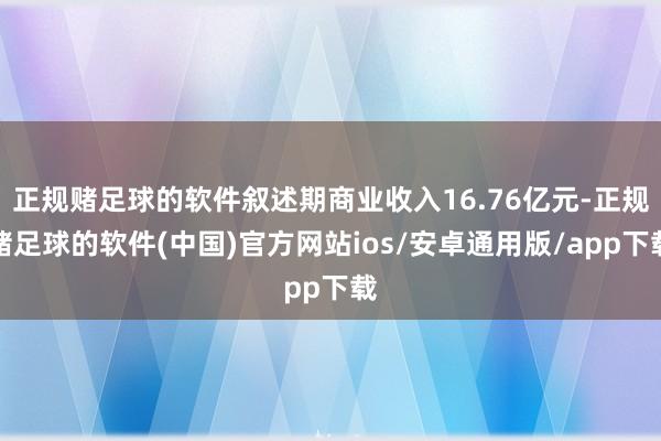 正规赌足球的软件叙述期商业收入16.76亿元-正规赌足球的软件(中国)官方网站ios/安卓通用版/app下载