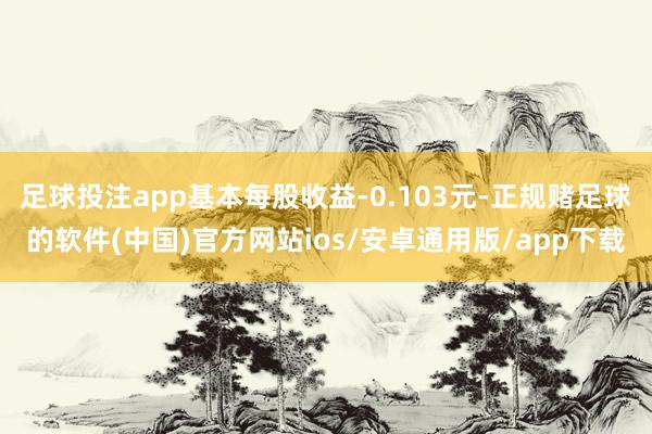 足球投注app基本每股收益-0.103元-正规赌足球的软件(中国)官方网站ios/安卓通用版/app下载