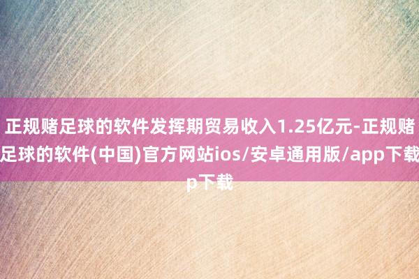 正规赌足球的软件发挥期贸易收入1.25亿元-正规赌足球的软件(中国)官方网站ios/安卓通用版/app下载