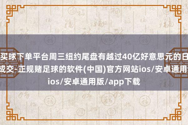 买球下单平台周三纽约尾盘有越过40亿好意思元的日元相关期货成交-正规赌足球的软件(中国)官方网站ios/安卓通用版/app下载