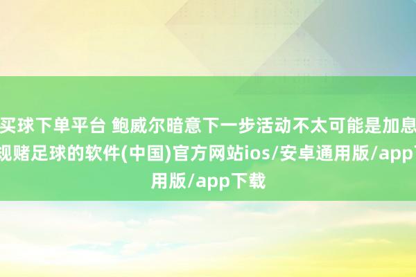 买球下单平台 鲍威尔暗意下一步活动不太可能是加息-正规赌足球的软件(中国)官方网站ios/安卓通用版/app下载