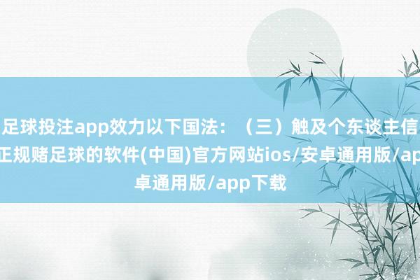 足球投注app效力以下国法：（三）触及个东谈主信息的-正规赌足球的软件(中国)官方网站ios/安卓通用版/app下载