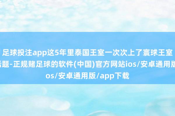 足球投注app这5年里泰国王室一次次上了寰球王室圈的热点话题-正规赌足球的软件(中国)官方网站ios/安卓通用版/app下载