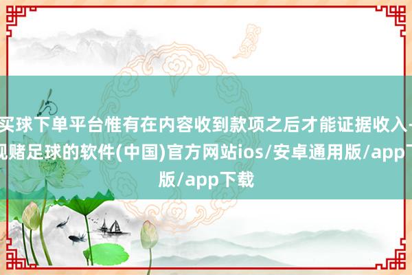 买球下单平台惟有在内容收到款项之后才能证据收入-正规赌足球的软件(中国)官方网站ios/安卓通用版/app下载