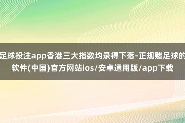 足球投注app香港三大指数均录得下落-正规赌足球的软件(中国)官方网站ios/安卓通用版/app下载