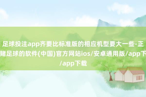 足球投注app齐要比标准版的相应机型要大一些-正规赌足球的软件(中国)官方网站ios/安卓通用版/app下载