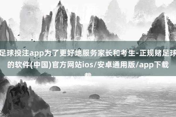 足球投注app为了更好地服务家长和考生-正规赌足球的软件(中国)官方网站ios/安卓通用版/app下载