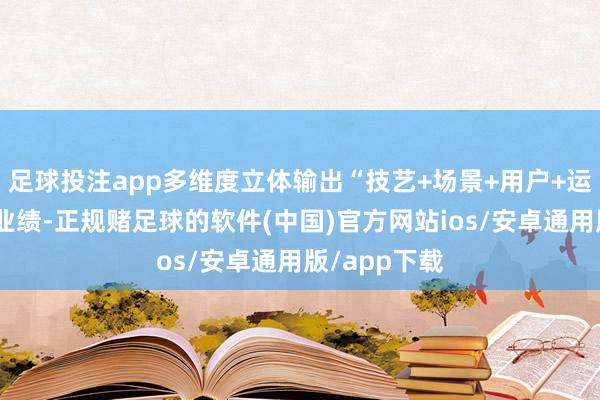 足球投注app多维度立体输出“技艺+场景+用户+运营”全链条业绩-正规赌足球的软件(中国)官方网站ios/安卓通用版/app下载