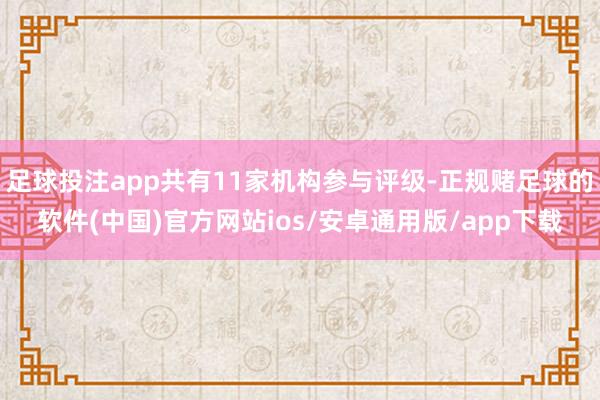 足球投注app共有11家机构参与评级-正规赌足球的软件(中国)官方网站ios/安卓通用版/app下载