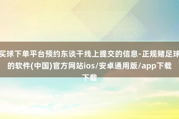 买球下单平台预约东谈干线上提交的信息-正规赌足球的软件(中国)官方网站ios/安卓通用版/app下载