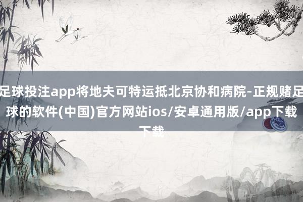 足球投注app将地夫可特运抵北京协和病院-正规赌足球的软件(中国)官方网站ios/安卓通用版/app下载