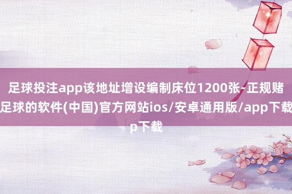 足球投注app该地址增设编制床位1200张-正规赌足球的软件(中国)官方网站ios/安卓通用版/app下载