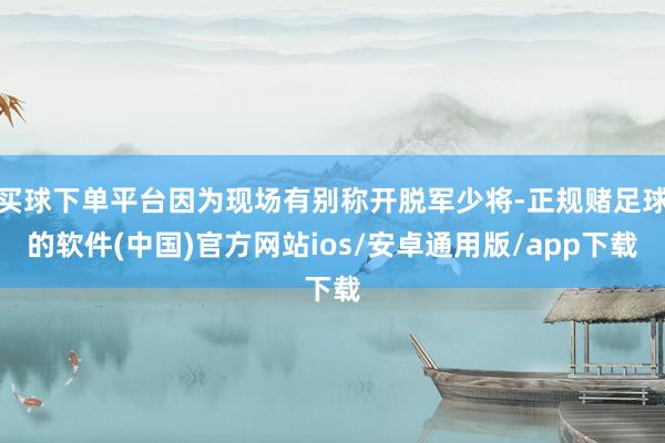 买球下单平台因为现场有别称开脱军少将-正规赌足球的软件(中国)官方网站ios/安卓通用版/app下载