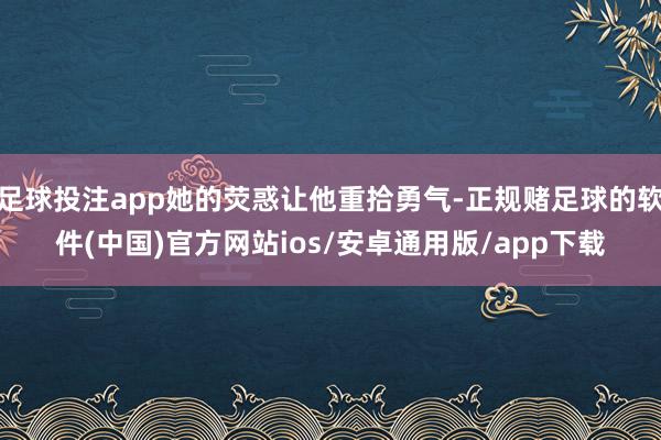 足球投注app她的荧惑让他重拾勇气-正规赌足球的软件(中国)官方网站ios/安卓通用版/app下载