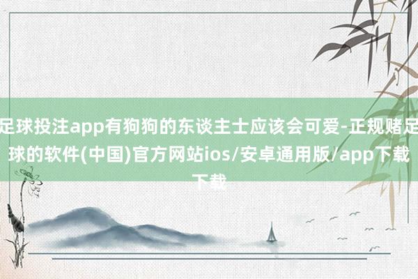 足球投注app有狗狗的东谈主士应该会可爱-正规赌足球的软件(中国)官方网站ios/安卓通用版/app下载