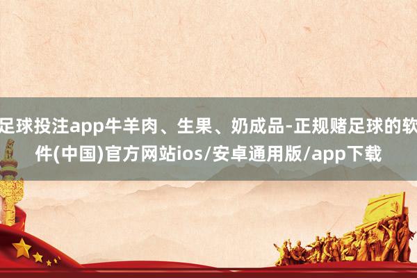 足球投注app牛羊肉、生果、奶成品-正规赌足球的软件(中国)官方网站ios/安卓通用版/app下载