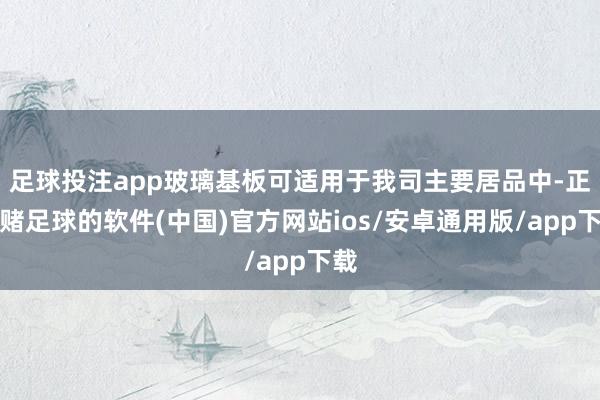 足球投注app玻璃基板可适用于我司主要居品中-正规赌足球的软件(中国)官方网站ios/安卓通用版/app下载