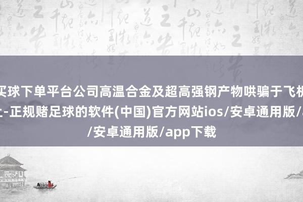 买球下单平台公司高温合金及超高强钢产物哄骗于飞机零部件上-正规赌足球的软件(中国)官方网站ios/安卓通用版/app下载