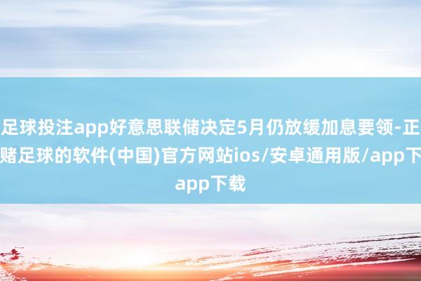 足球投注app好意思联储决定5月仍放缓加息要领-正规赌足球的软件(中国)官方网站ios/安卓通用版/app下载