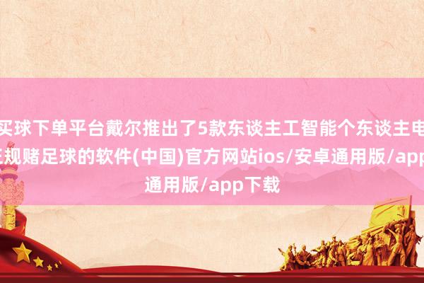 买球下单平台戴尔推出了5款东谈主工智能个东谈主电脑-正规赌足球的软件(中国)官方网站ios/安卓通用版/app下载