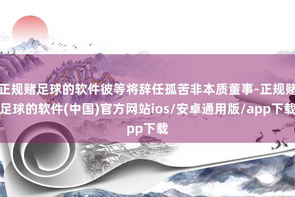 正规赌足球的软件彼等将辞任孤苦非本质董事-正规赌足球的软件(中国)官方网站ios/安卓通用版/app下载