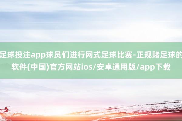 足球投注app球员们进行网式足球比赛-正规赌足球的软件(中国)官方网站ios/安卓通用版/app下载