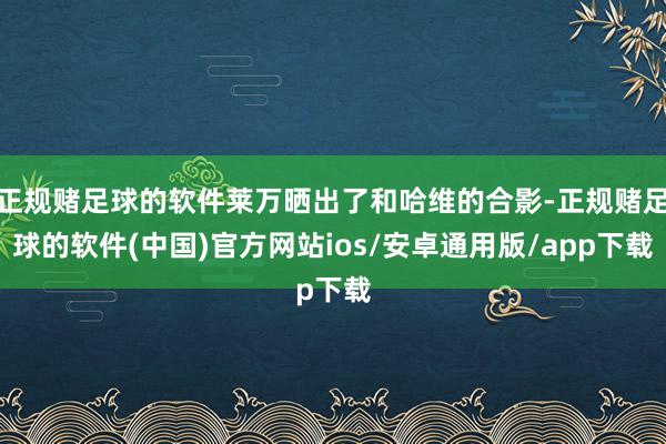 正规赌足球的软件莱万晒出了和哈维的合影-正规赌足球的软件(中国)官方网站ios/安卓通用版/app下载