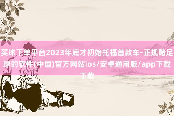 买球下单平台2023年底才初始托福首款车-正规赌足球的软件(中国)官方网站ios/安卓通用版/app下载