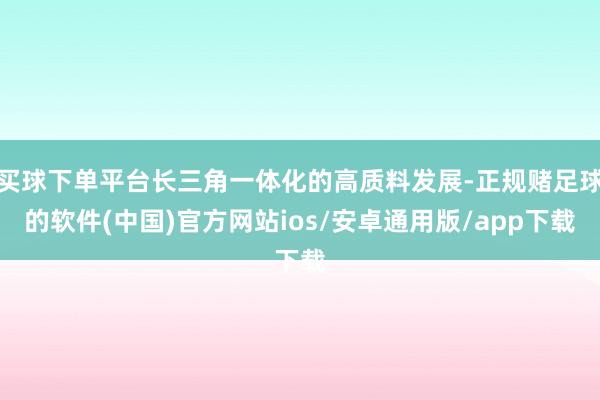 买球下单平台长三角一体化的高质料发展-正规赌足球的软件(中国)官方网站ios/安卓通用版/app下载