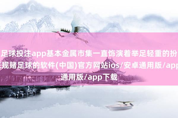 足球投注app基本金属市集一直饰演着举足轻重的扮装-正规赌足球的软件(中国)官方网站ios/安卓通用版/app下载