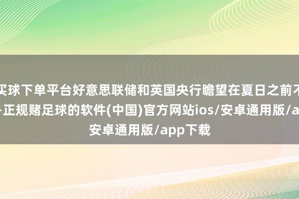 买球下单平台好意思联储和英国央行瞻望在夏日之前不会降息-正规赌足球的软件(中国)官方网站ios/安卓通用版/app下载