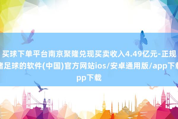 买球下单平台南京聚隆兑现买卖收入4.49亿元-正规赌足球的软件(中国)官方网站ios/安卓通用版/app下载