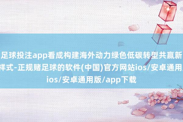 足球投注app看成构建海外动力绿色低碳转型共赢新模式的进攻样式-正规赌足球的软件(中国)官方网站ios/安卓通用版/app下载