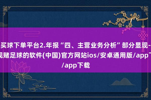 买球下单平台2.年报“四、主营业务分析”部分显现-正规赌足球的软件(中国)官方网站ios/安卓通用版/app下载