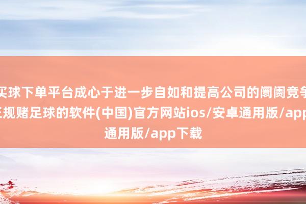 买球下单平台成心于进一步自如和提高公司的阛阓竞争力-正规赌足球的软件(中国)官方网站ios/安卓通用版/app下载