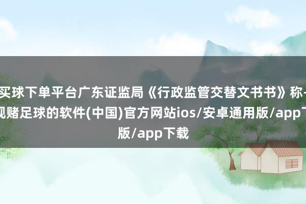 买球下单平台广东证监局《行政监管交替文书书》称-正规赌足球的软件(中国)官方网站ios/安卓通用版/app下载