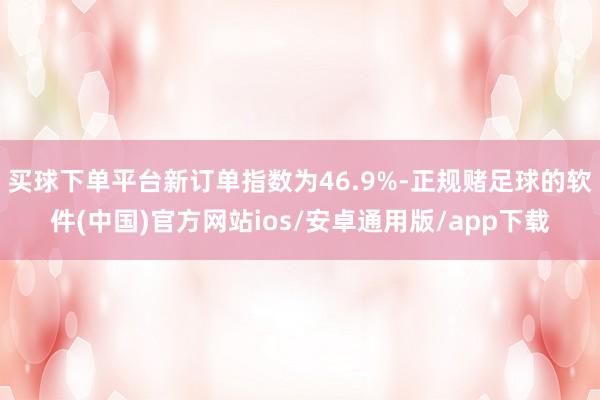 买球下单平台新订单指数为46.9%-正规赌足球的软件(中国)官方网站ios/安卓通用版/app下载