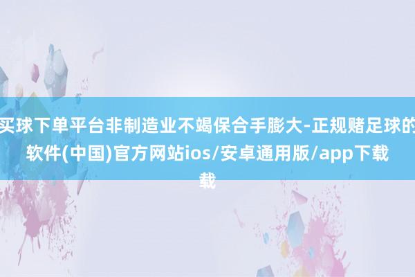 买球下单平台非制造业不竭保合手膨大-正规赌足球的软件(中国)官方网站ios/安卓通用版/app下载