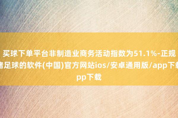 买球下单平台非制造业商务活动指数为51.1%-正规赌足球的软件(中国)官方网站ios/安卓通用版/app下载