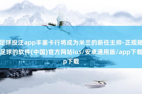 足球投注app丰塞卡行将成为米兰的新任主帅-正规赌足球的软件(中国)官方网站ios/安卓通用版/app下载