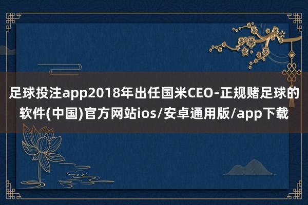 足球投注app2018年出任国米CEO-正规赌足球的软件(中国)官方网站ios/安卓通用版/app下载