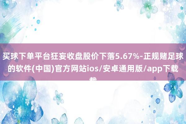 买球下单平台狂妄收盘股价下落5.67%-正规赌足球的软件(中国)官方网站ios/安卓通用版/app下载