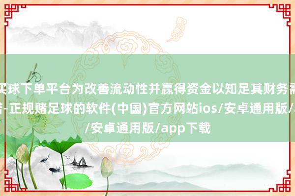 买球下单平台为改善流动性并赢得资金以知足其财务需求及承诺-正规赌足球的软件(中国)官方网站ios/安卓通用版/app下载