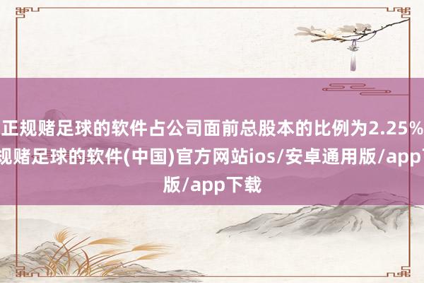 正规赌足球的软件占公司面前总股本的比例为2.25%-正规赌足球的软件(中国)官方网站ios/安卓通用版/app下载