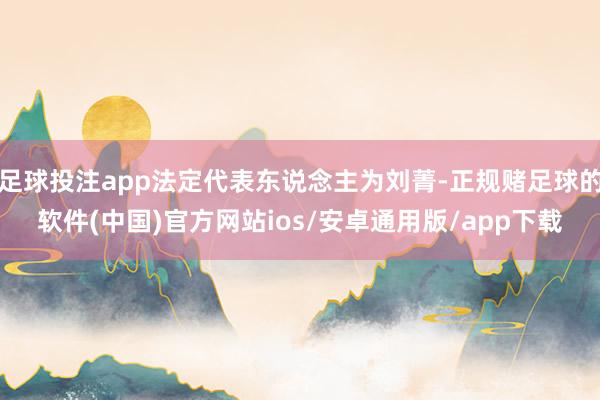 足球投注app法定代表东说念主为刘菁-正规赌足球的软件(中国)官方网站ios/安卓通用版/app下载