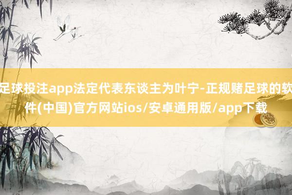 足球投注app法定代表东谈主为叶宁-正规赌足球的软件(中国)官方网站ios/安卓通用版/app下载